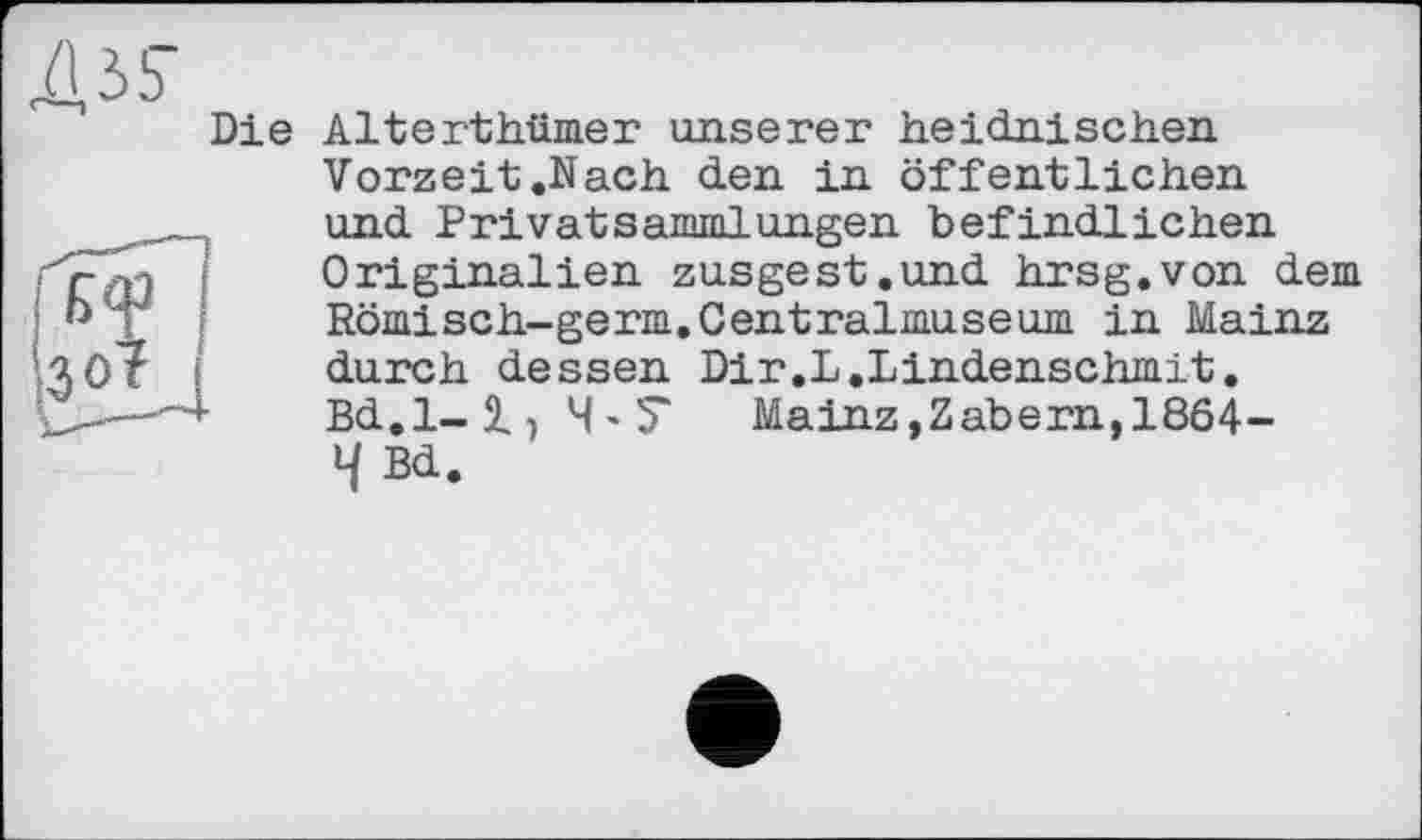 ﻿Die Alterthümer unserer heidnischen
Vorzeit .Nach den in öffentlichen und Privatsammlungen befindlichen Originalien zusgest.und hrsg.von dem Römisch-germ.Centralmuseum in Mainz durch dessen Dir.L.Lindenschmit. Bd.1-1) 4'7 Mainz,Zabern, 1864-4 Bd.